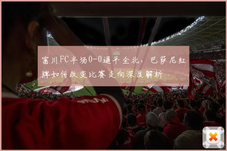 富川FC半场0-0逼平全北，巴萨尼红牌如何改变比赛走向深度解析