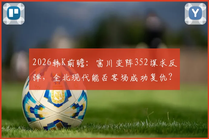 2026韩K前瞻:富川变阵352谋求反弹,全北现代能否客场成功复仇?关键看点解析