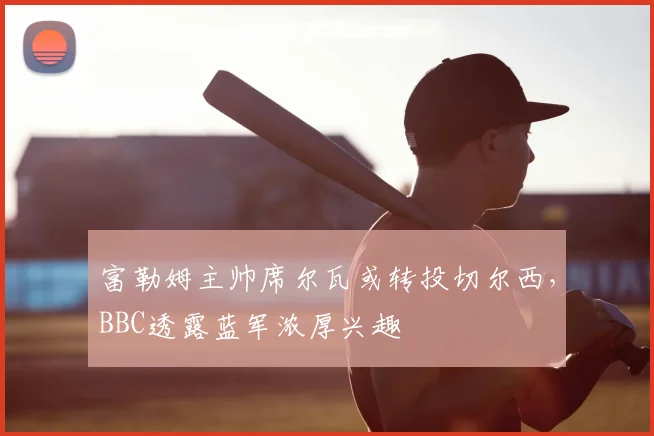富勒姆主帅席尔瓦或转投切尔西,BBC透露蓝军浓厚兴趣