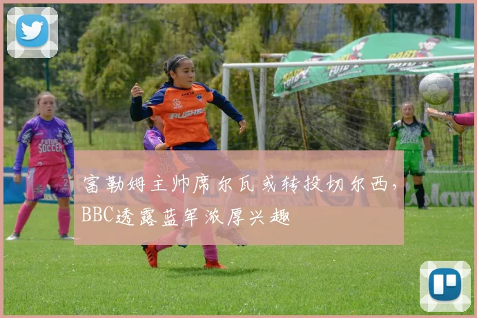富勒姆主帅席尔瓦或转投切尔西，BBC透露蓝军浓厚兴趣