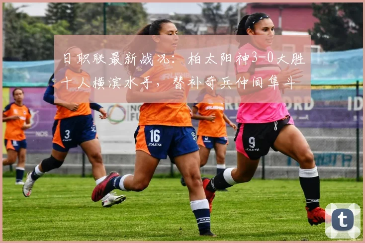 日职联最新战况：柏太阳神3-0大胜十人横滨水手，替补奇兵仲间隼斗建功