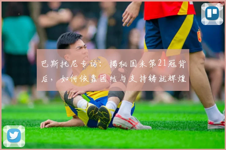 巴斯托尼专访:揭秘国米第21冠背后,如何依靠团结与支持铸就辉煌