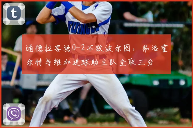 通德拉客场0-2不敌波尔图,弗洛霍尔特与维加进球助主队全取三分